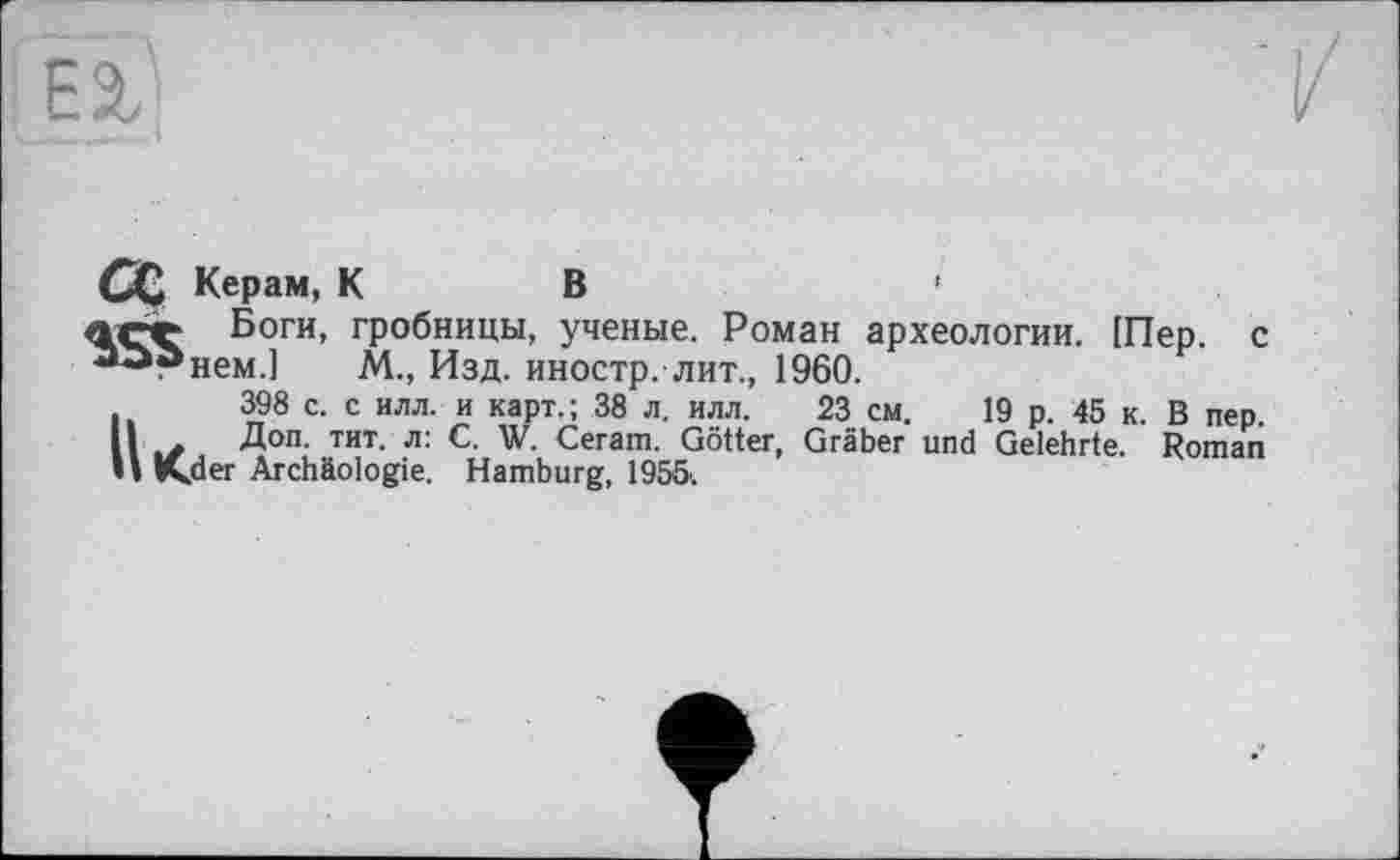 ﻿Сс Керам, КВ	'
асе Боги, гробницы, ученые. Роман археологии. [Пер. с алгнем.] М., Изд. иностр, лит., 1960.
398 с. с илл. и карт.; 38 л. илл. 23 см. 19 р. 45 к. В пер. II ь/ Д°п- тит- л: с- W. Ceram. Götter, Gräber und Gelehrte. Roman II K,der Archäologie. Hamburg, 1955'.